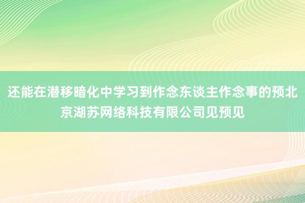 还能在潜移暗化中学习到作念东谈主作念事的预北京湖苏网络科技有限公司见预见