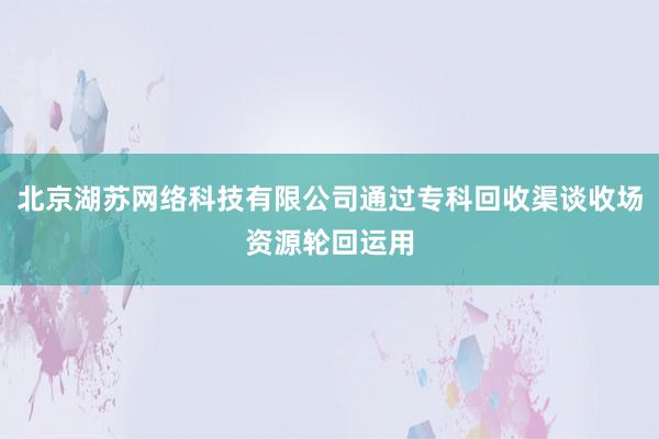 北京湖苏网络科技有限公司通过专科回收渠谈收场资源轮回运用